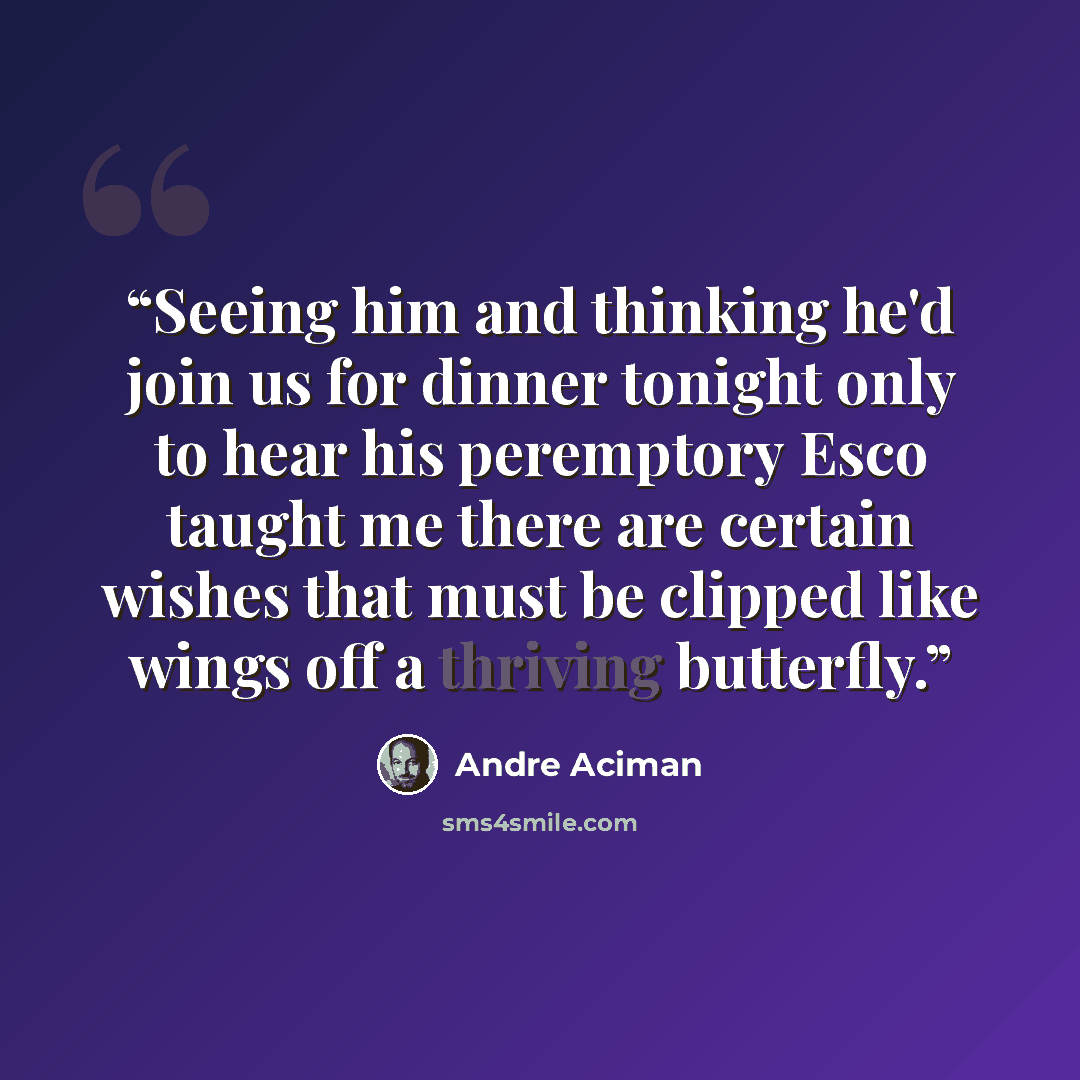 “Seeing him and thinking he'd join us for dinner tonight only to hear his peremptory Esco taught me there are certain wishes that must be clipped like wings off a thriving butterfly.” quote by André Aciman