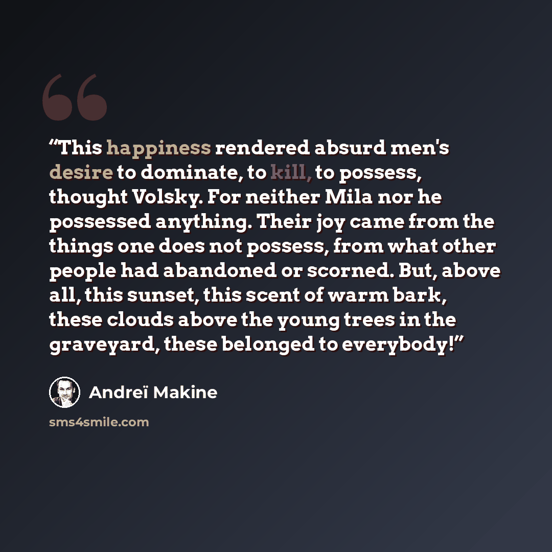 “This happiness rendered absurd men's desire to dominate, to kill, to possess, thought Volsky. For neither Mila nor he possessed anything. Their joy came from the things one does not possess, from what other people had abandoned or scorned. But, above all, this sunset, this scent of warm bark…” quote by Andreï Makine