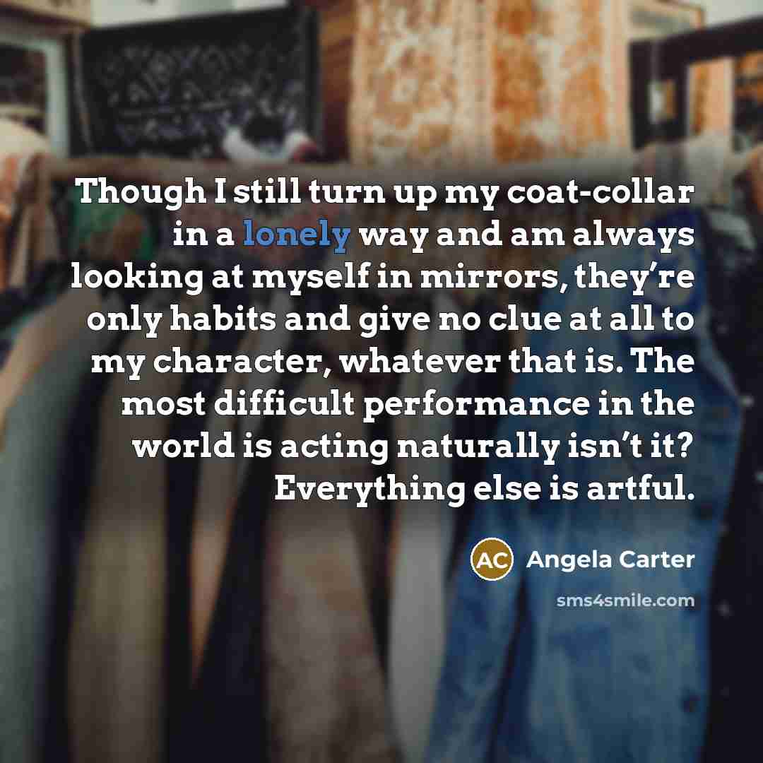 “Though I still turn up my coat-collar in a lonely way and am always looking at myself in mirrors, they’re only habits and give no clue at all to my character, whatever that is. The most difficult performance in the world is acting naturally isn’t it? Everything else is artful.” quote by Angela Carter