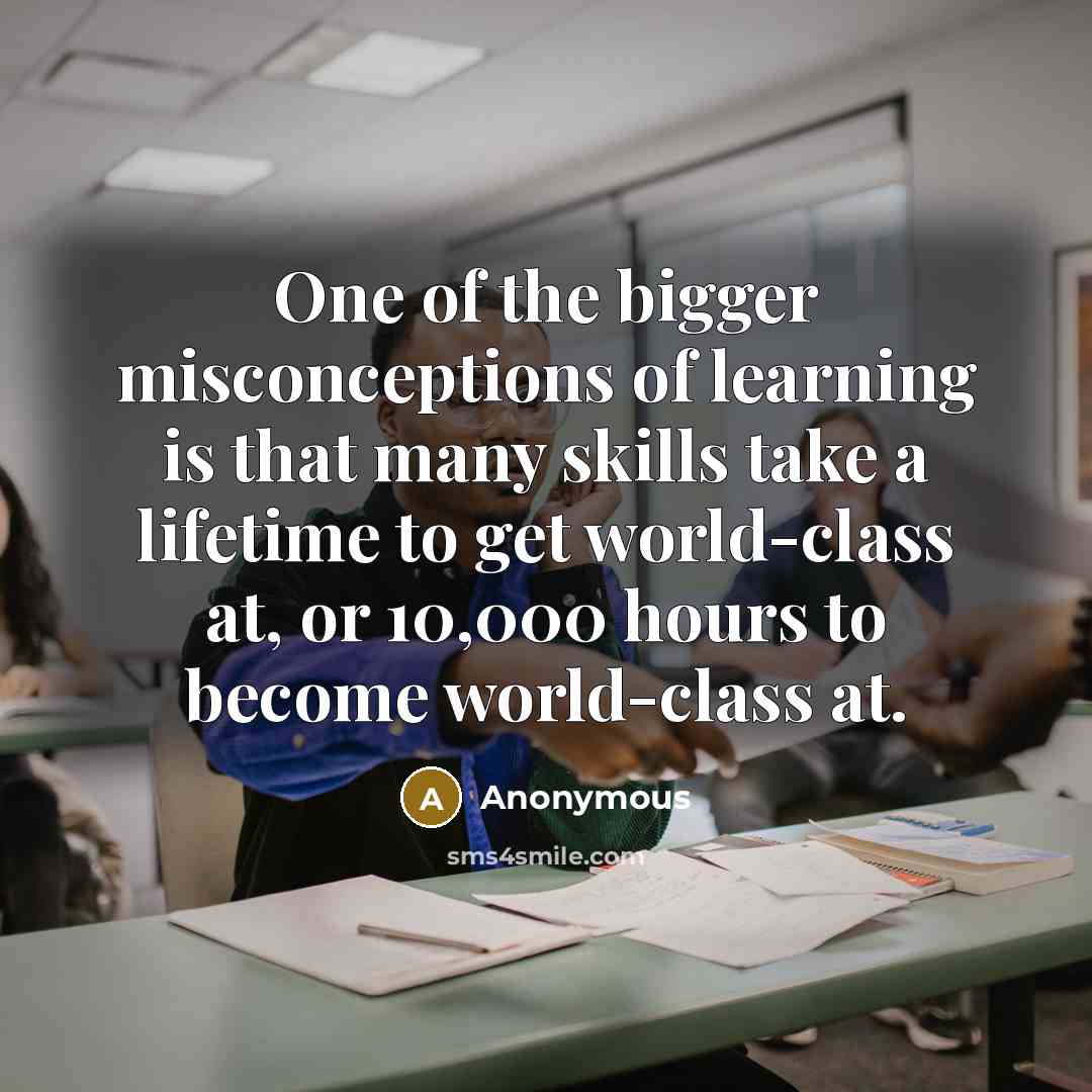 “One of the bigger misconceptions of learning is that many skills take a lifetime to get world-class at, or 10,000 hours to become world-class at.” quote by Anonymous