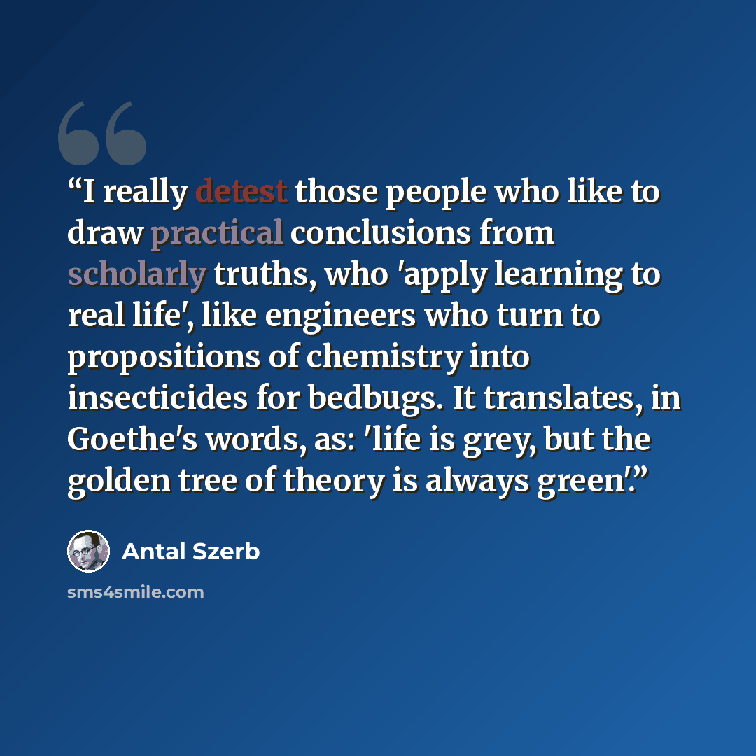 “I really detest those people who like to draw practical conclusions from scholarly truths, who 'apply learning to real life', like engineers who turn to propositions of chemistry into insecticides for bedbugs. It translates, in Goethe's words, as: 'life is grey, but the golden tree of theory is…” quote by Antal Szerb