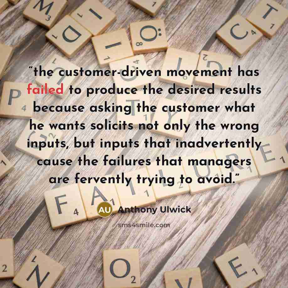 “the customer-driven movement has failed to produce the desired results because asking the customer what he wants solicits not only the wrong inputs, but inputs that inadvertently cause the failures that managers are fervently trying to avoid.” quote by Anthony Ulwick