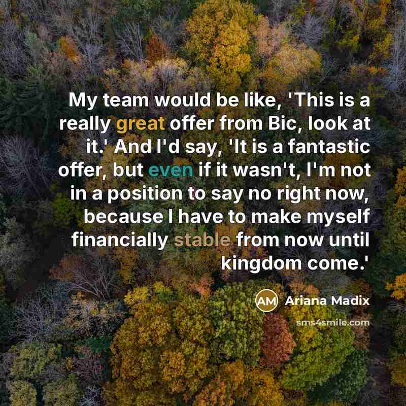 “My team would be like, 'This is a really great offer from Bic, look at it.' And I'd say, 'It is a fantastic offer, but even if it wasn't, I'm not in a position to say no right now, because I have to make myself financially stable from now until kingdom come.'” quote by Ariana Madix