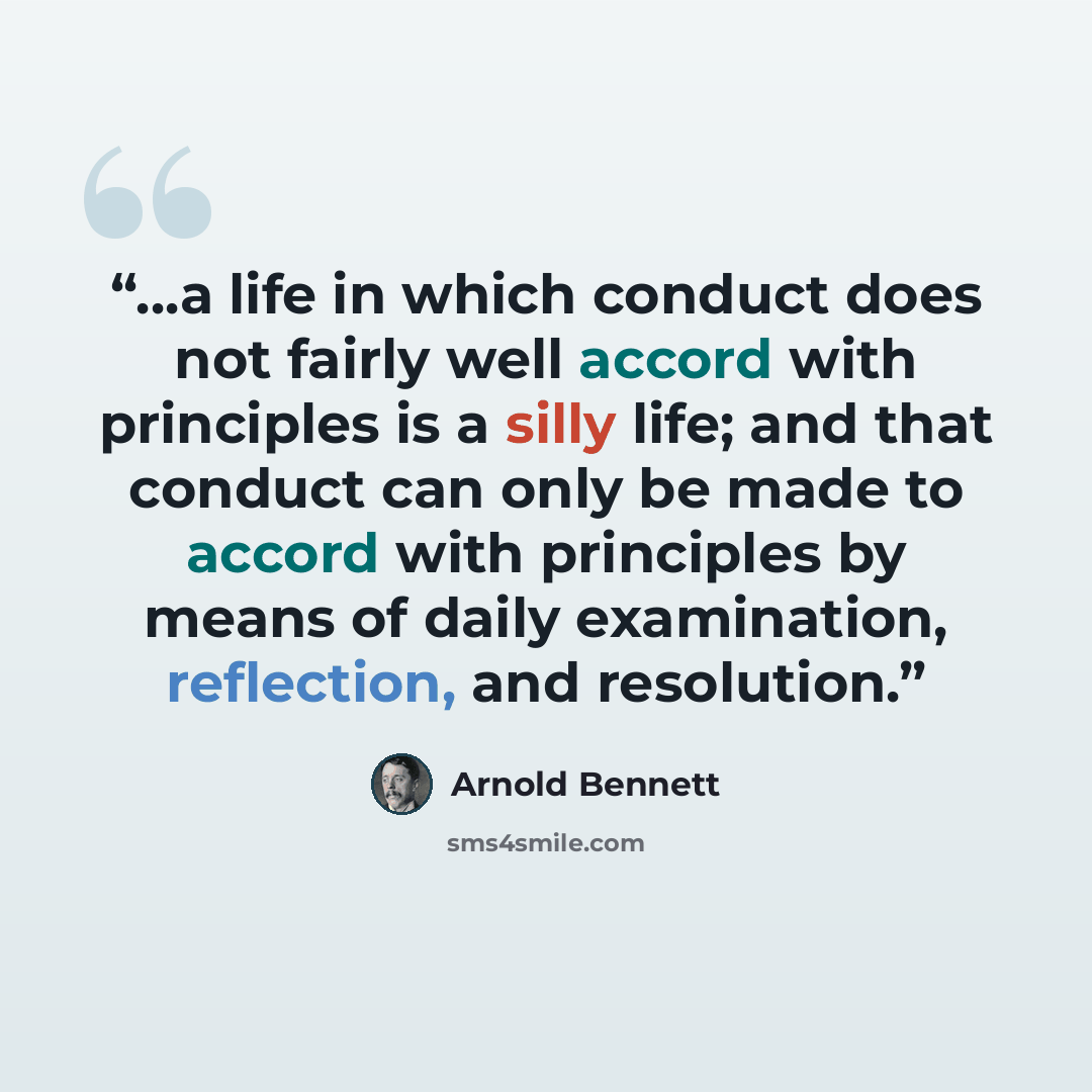 “...a life in which conduct does not fairly well accord with principles is a silly life; and that conduct can only be made to accord with principles by means of daily examination, reflection, and resolution.” quote by Arnold Bennett