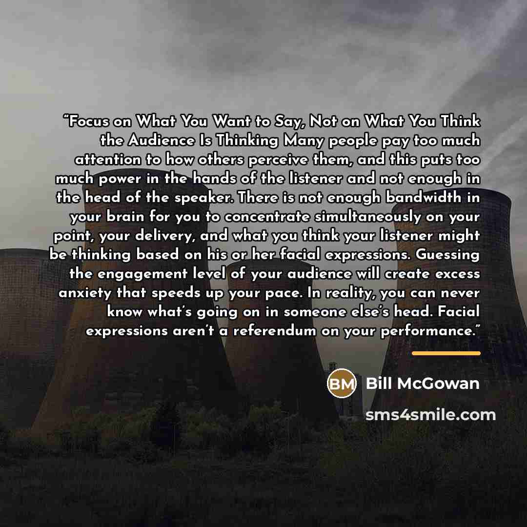 “Focus on What You Want to Say, Not on What You Think the Audience Is Thinking Many people pay too much attention to how others perceive them, and this puts too much power in the hands of the listener and not enough in the head of the speaker. There is not enough bandwidth in your brain for you to…” quote by Bill McGowan