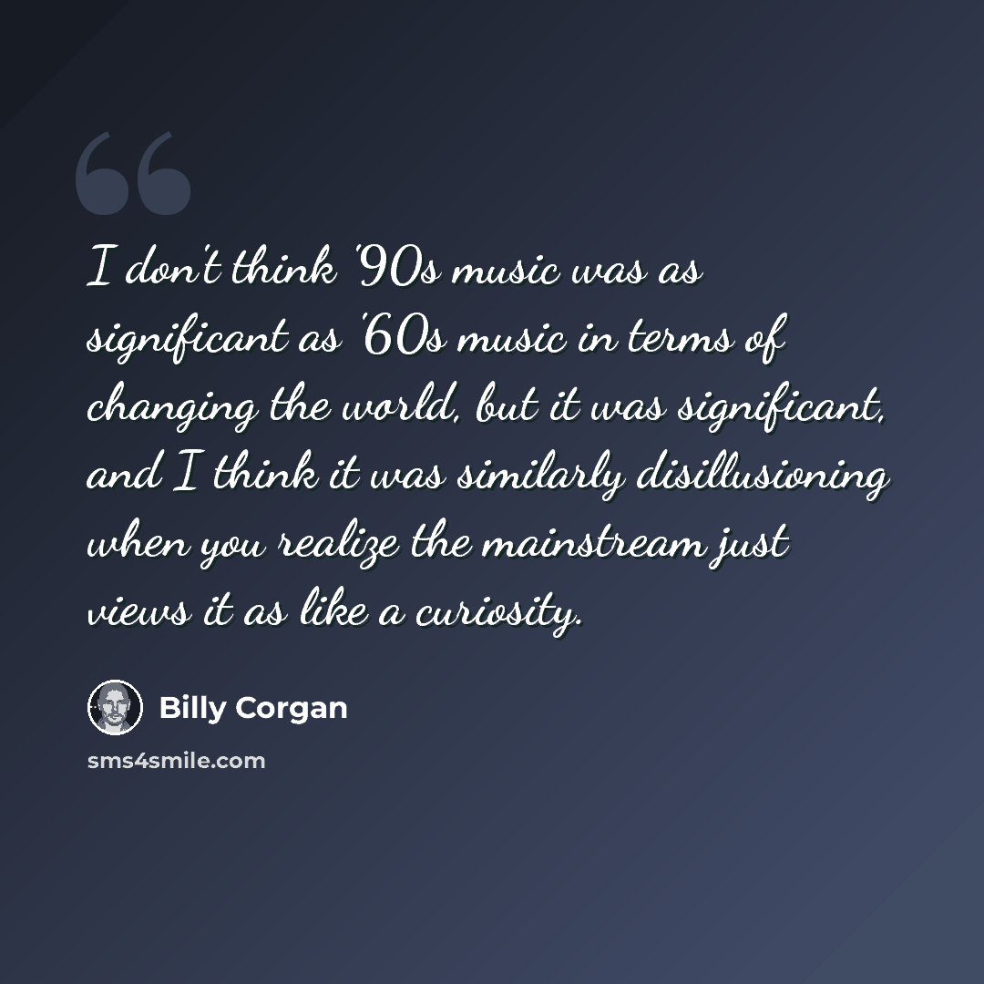 “I don't think '90s music was as significant as '60s music in terms of changing the world, but it was significant, and I think it was similarly disillusioning when you realize the mainstream just views it as like a curiosity.” quote by Billy Corgan