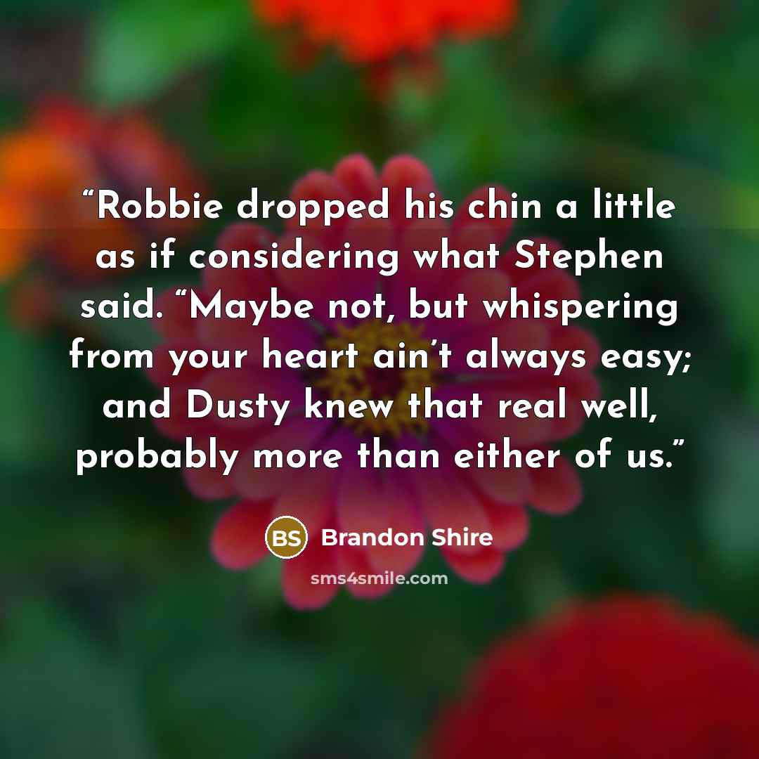 “Robbie dropped his chin a little as if considering what Stephen said. “Maybe not, but whispering from your heart ain’t always easy; and Dusty knew that real well, probably more than either of us.” quote by Brandon Shire