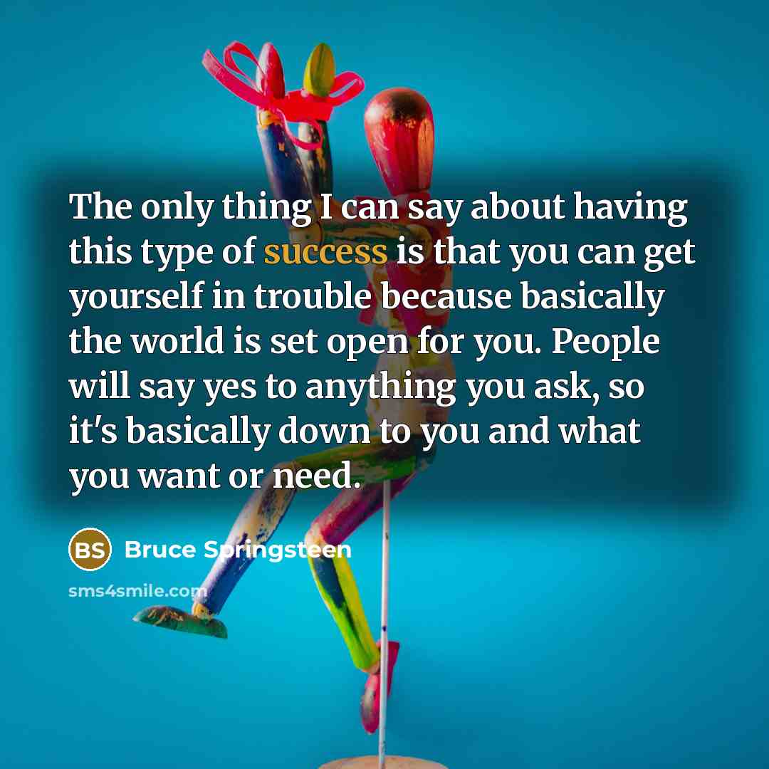 “The only thing I can say about having this type of success is that you can get yourself in trouble because basically the world is set open for you. People will say yes to anything you ask, so it's basically down to you and what you want or need.” quote by Bruce Springsteen