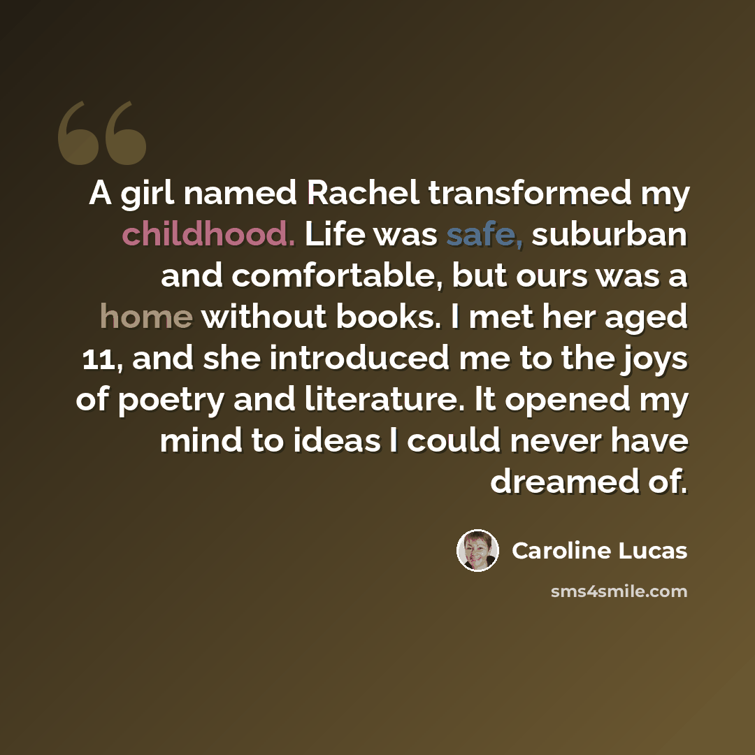 “A girl named Rachel transformed my childhood. Life was safe, suburban and comfortable, but ours was a home without books. I met her aged 11, and she introduced me to the joys of poetry and literature. It opened my mind to ideas I could never have dreamed of.” quote by Caroline Lucas