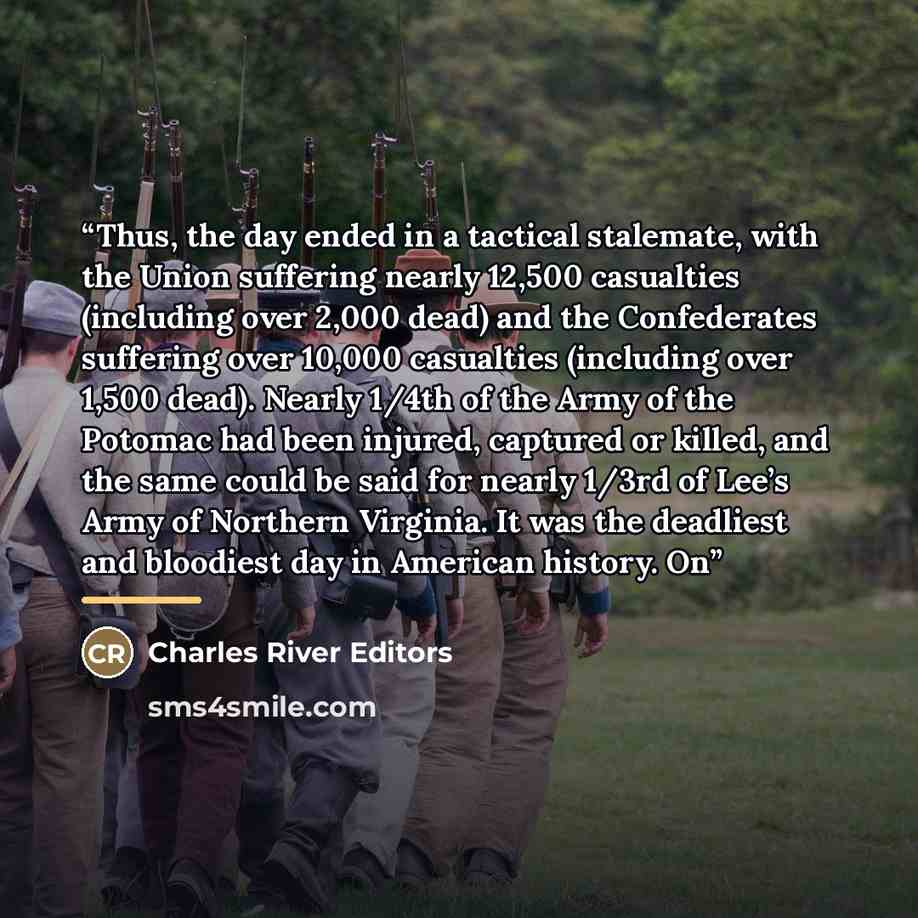 “Thus, the day ended in a tactical stalemate, with the Union suffering nearly 12,500 casualties (including over 2,000 dead) and the Confederates suffering over 10,000 casualties (including over 1,500 dead). Nearly 1/4th of the Army of the Potomac had been injured, captured or killed, and the same…” quote by Charles River Editors