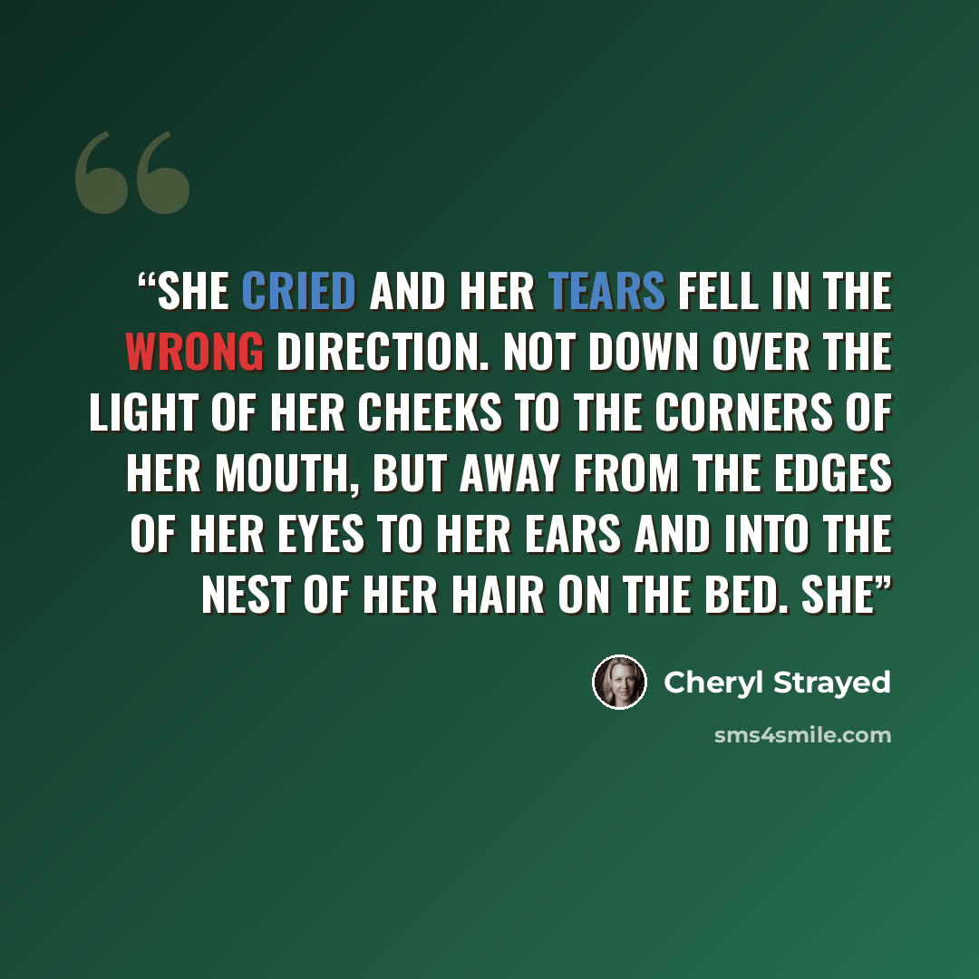 “She cried and her tears fell in the wrong direction. Not down over the light of her cheeks to the corners of her mouth, but away from the edges of her eyes to her ears and into the nest of her hair on the bed. She” quote by Cheryl Strayed