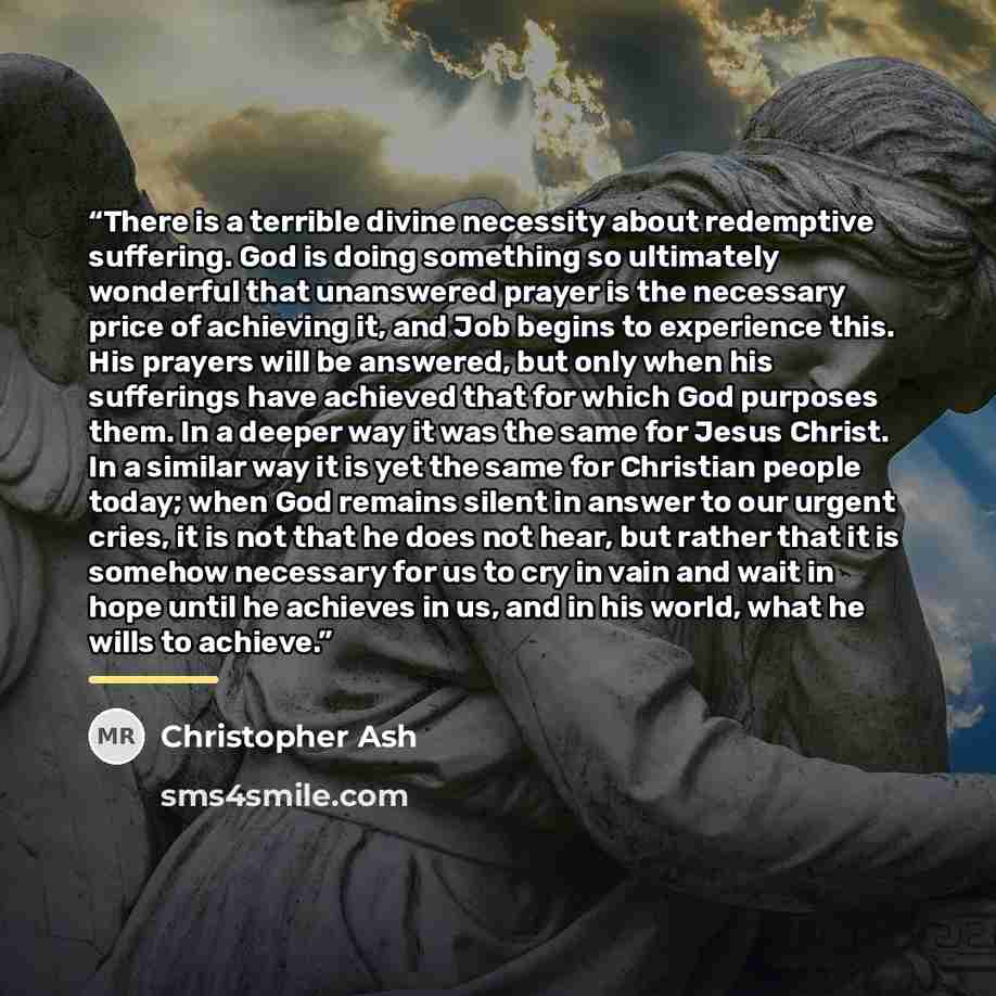“There is a terrible divine necessity about redemptive suffering. God is doing something so ultimately wonderful that unanswered prayer is the necessary price of achieving it, and Job begins to experience this. His prayers will be answered, but only when his sufferings have achieved that for which…” quote by Christopher Ash