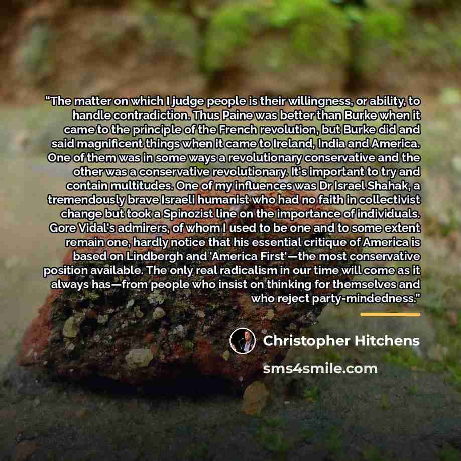 “The matter on which I judge people is their willingness, or ability, to handle contradiction. Thus Paine was better than Burke when it came to the principle of the French revolution, but Burke did and said magnificent things when it came to Ireland, India and America. One of them was in some ways…” quote by Christopher Hitchens
