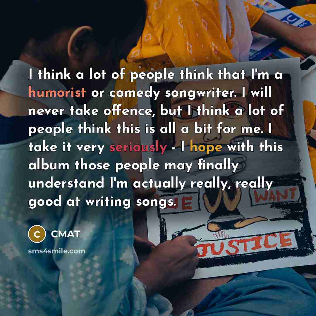 “I think a lot of people think that I'm a humorist or comedy songwriter. I will never take offence, but I think a lot of people think this is all a bit for me. I take it very seriously - I hope with this album those people may finally understand I'm actually really, really good at writing songs.” quote by CMAT