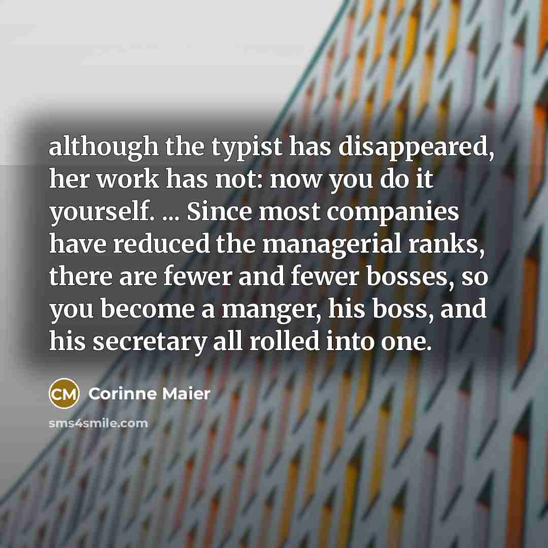 “although the typist has disappeared, her work has not: now you do it yourself. ... Since most companies have reduced the managerial ranks, there are fewer and fewer bosses, so you become a manger, his boss, and his secretary all rolled into one.” quote by Corinne Maier