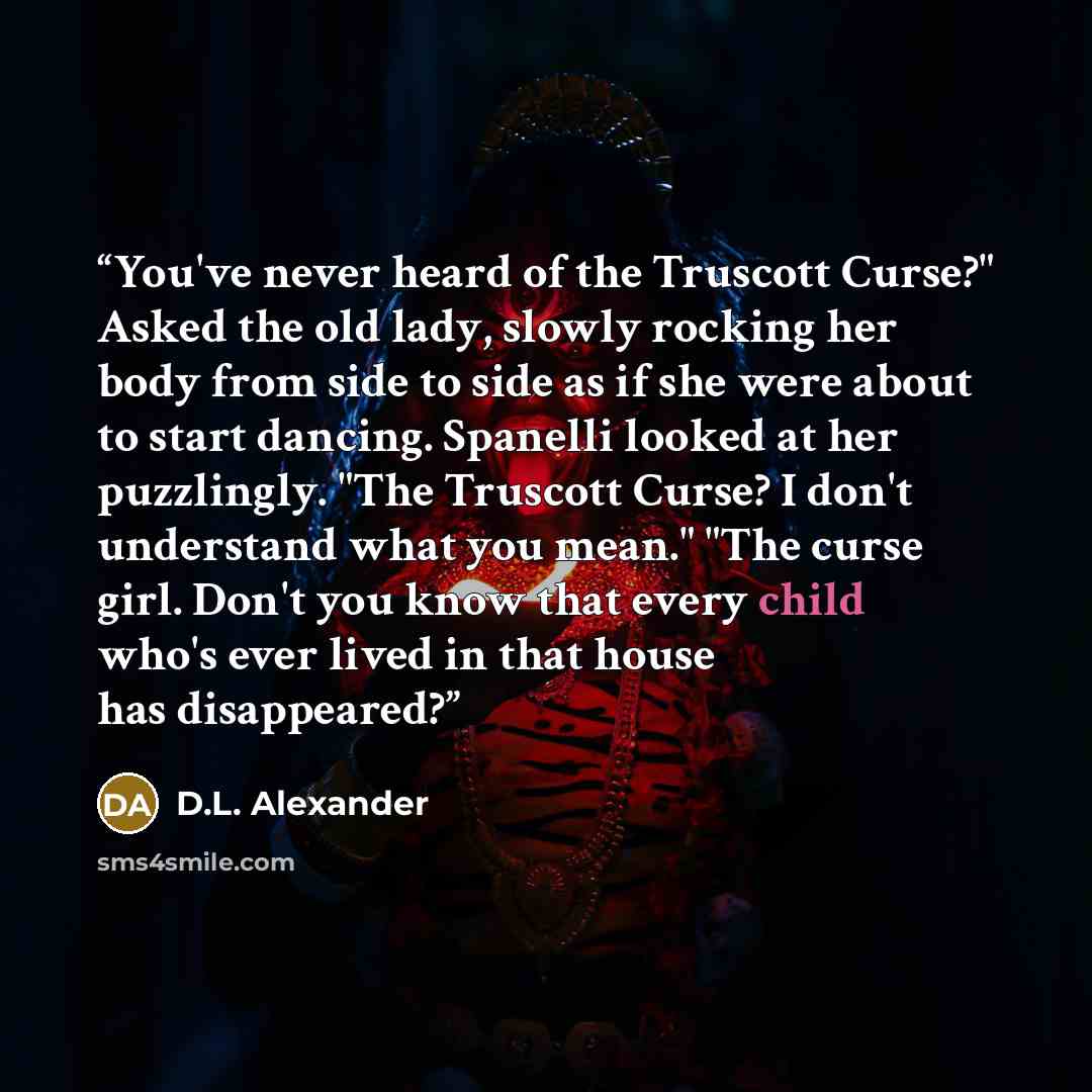 “You've never heard of the Truscott Curse?" Asked the old lady, slowly rocking her body from side to side as if she were about to start dancing. Spanelli looked at her puzzlingly. "The Truscott Curse? I don't understand what you mean." "The curse girl. Don't you know that every child who's ever…” quote by D.L. Alexander