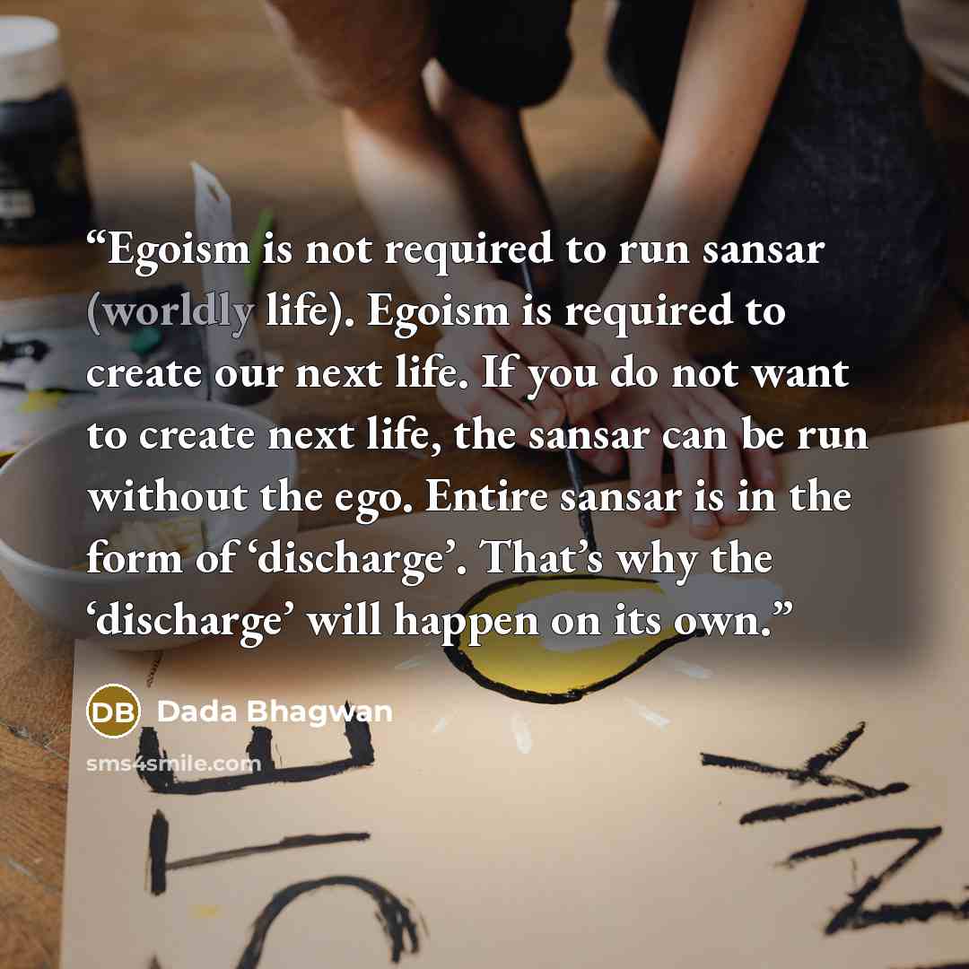 “Egoism is not required to run sansar (worldly life). Egoism is required to create our next life. If you do not want to create next life, the sansar can be run without the ego. Entire sansar is in the form of ‘discharge’. That’s why the ‘discharge’ will happen on its own.” quote by Dada Bhagwan
