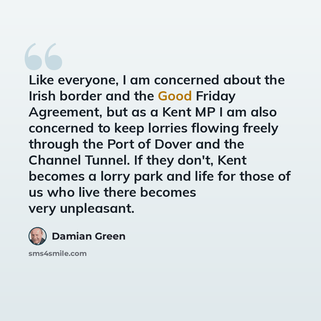 “Like everyone, I am concerned about the Irish border and the Good Friday Agreement, but as a Kent MP I am also concerned to keep lorries flowing freely through the Port of Dover and the Channel Tunnel. If they don't, Kent becomes a lorry park and life for those of us who live there becomes very…” quote by Damian Green