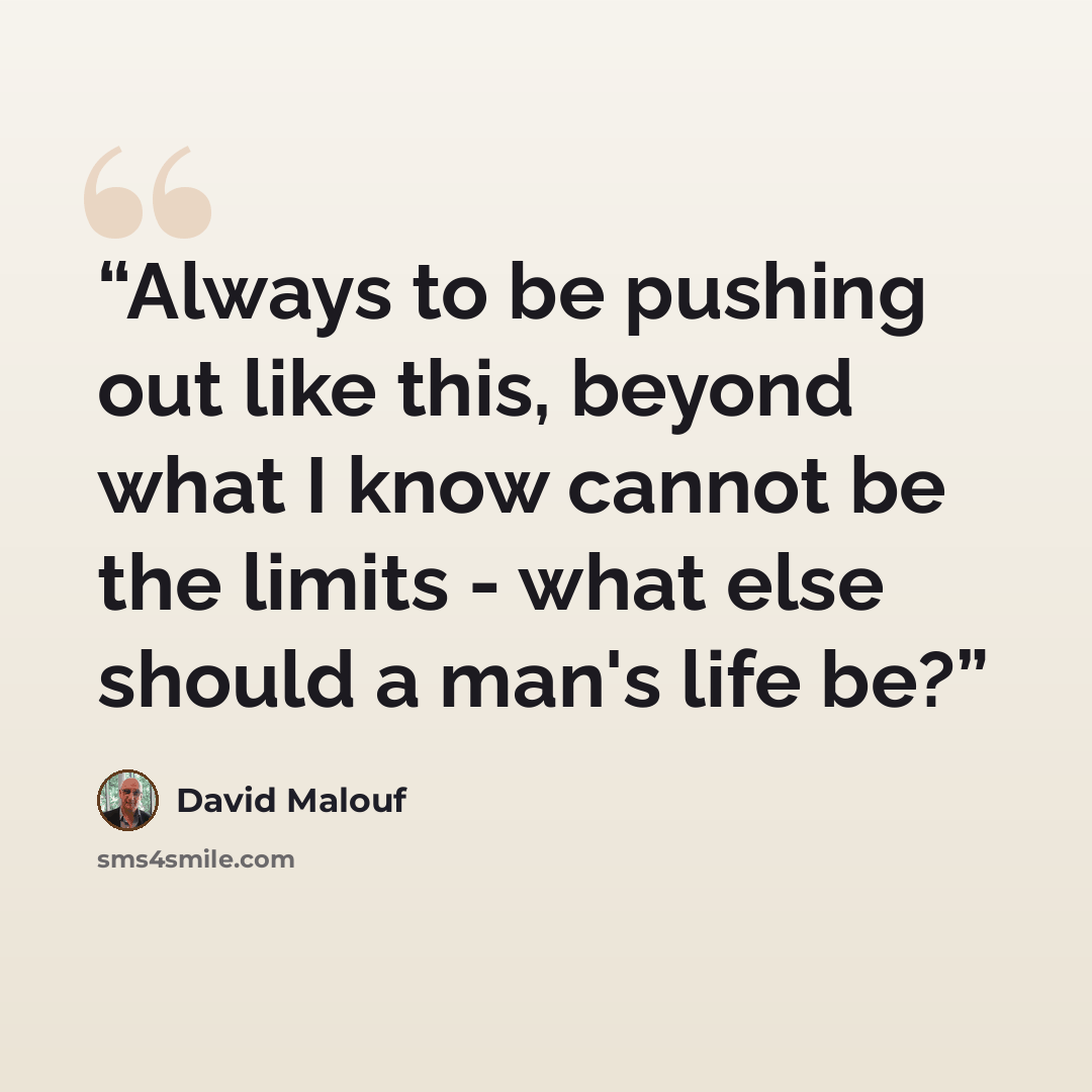 “Always to be pushing out like this, beyond what I know cannot be the limits - what else should a man's life be?” quote by David Malouf