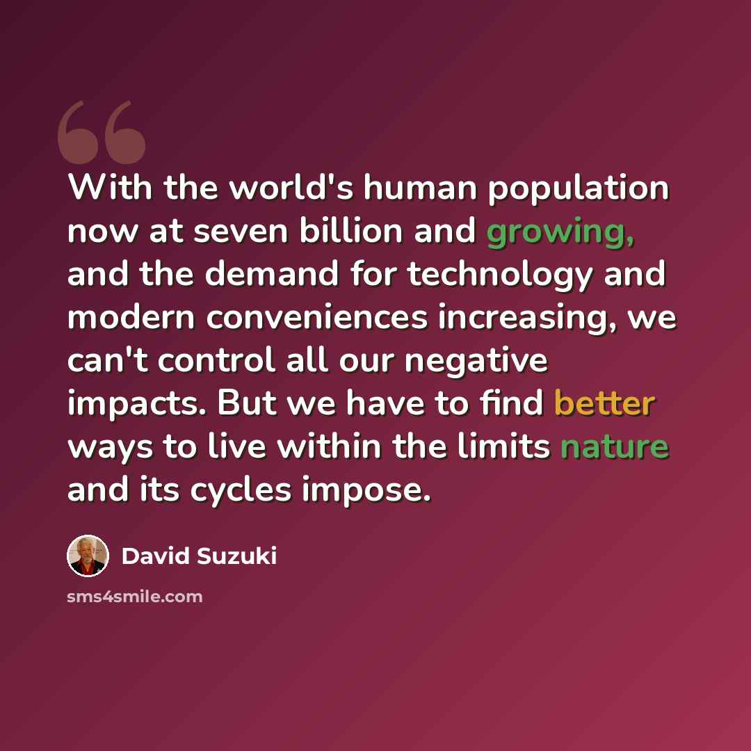 “With the world's human population now at seven billion and growing, and the demand for technology and modern conveniences increasing, we can't control all our negative impacts. But we have to find better ways to live within the limits nature and its cycles impose.” quote by David Suzuki