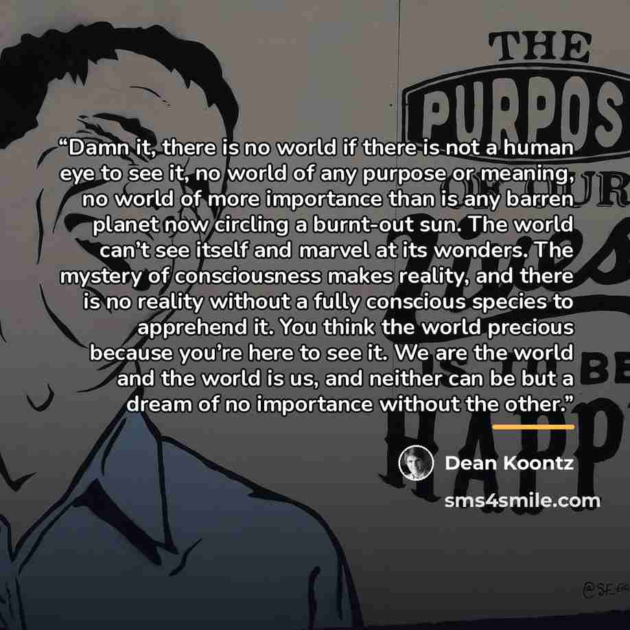 “Damn it, there is no world if there is not a human eye to see it, no world of any purpose or meaning, no world of more importance than is any barren planet now circling a burnt-out sun. The world can’t see itself and marvel at its wonders. The mystery of consciousness makes reality, and there is…” quote by Dean Koontz