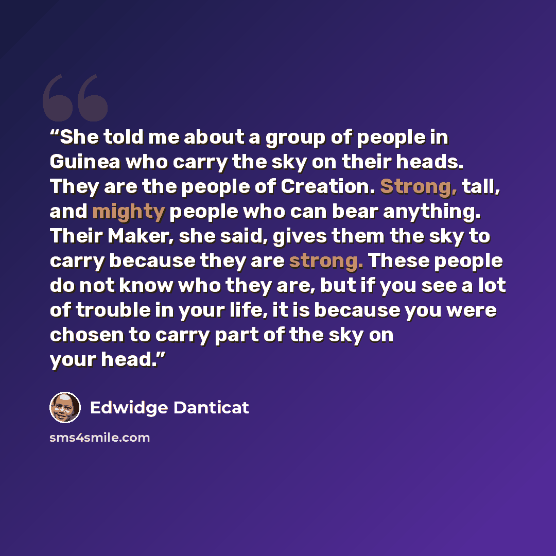 “She told me about a group of people in Guinea who carry the sky on their heads. They are the people of Creation. Strong, tall, and mighty people who can bear anything. Their Maker, she said, gives them the sky to carry because they are strong. These people do not know who they are, but if you see…” quote by Edwidge Danticat