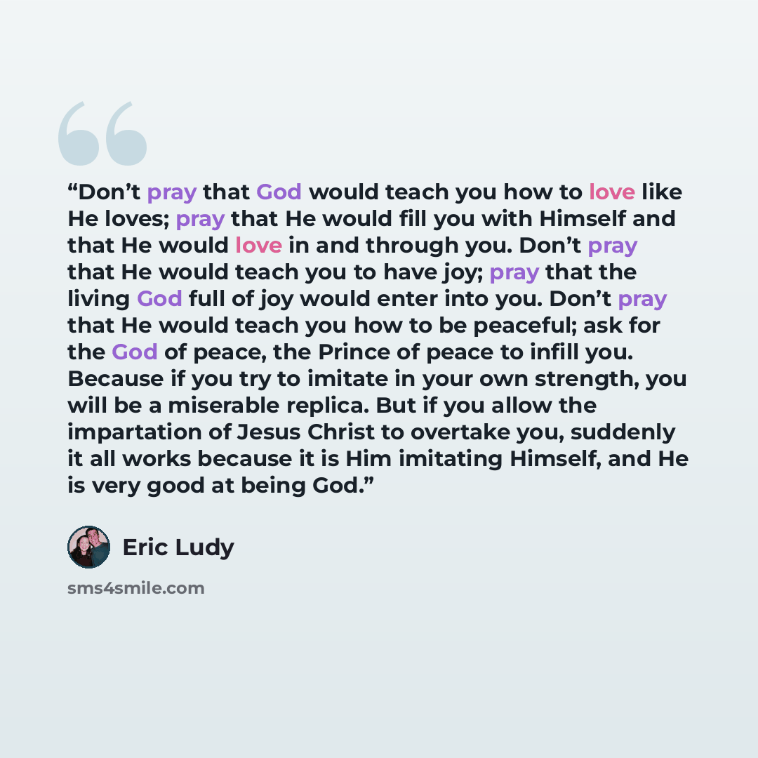 “Don’t pray that God would teach you how to love like He loves; pray that He would fill you with Himself and that He would love in and through you. Don’t pray that He would teach you to have joy; pray that the living God full of joy would enter into you. Don’t pray that He would teach you how to be…” quote by Eric Ludy
