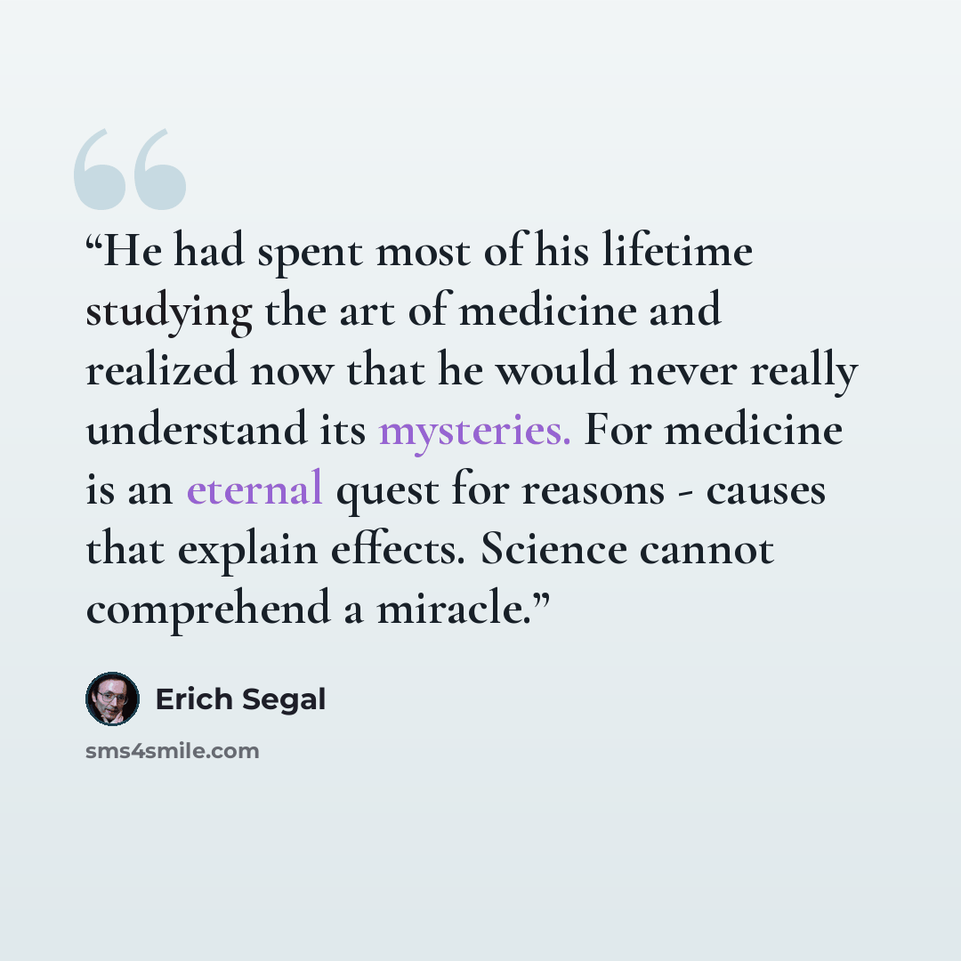 “He had spent most of his lifetime studying the art of medicine and realized now that he would never really understand its mysteries. For medicine is an eternal quest for reasons - causes that explain effects. Science cannot comprehend a miracle.” quote by Erich Segal