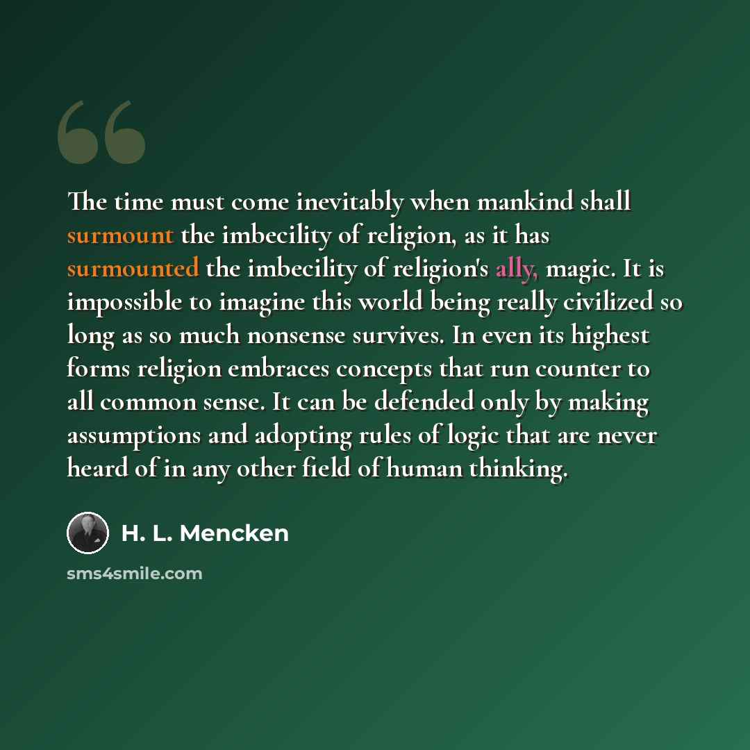 “The time must come inevitably when mankind shall surmount the imbecility of religion, as it has surmounted the imbecility of religion's ally, magic. It is impossible to imagine this world being really civilized so long as so much nonsense survives. In even its highest forms religion embraces…” quote by H. L. Mencken