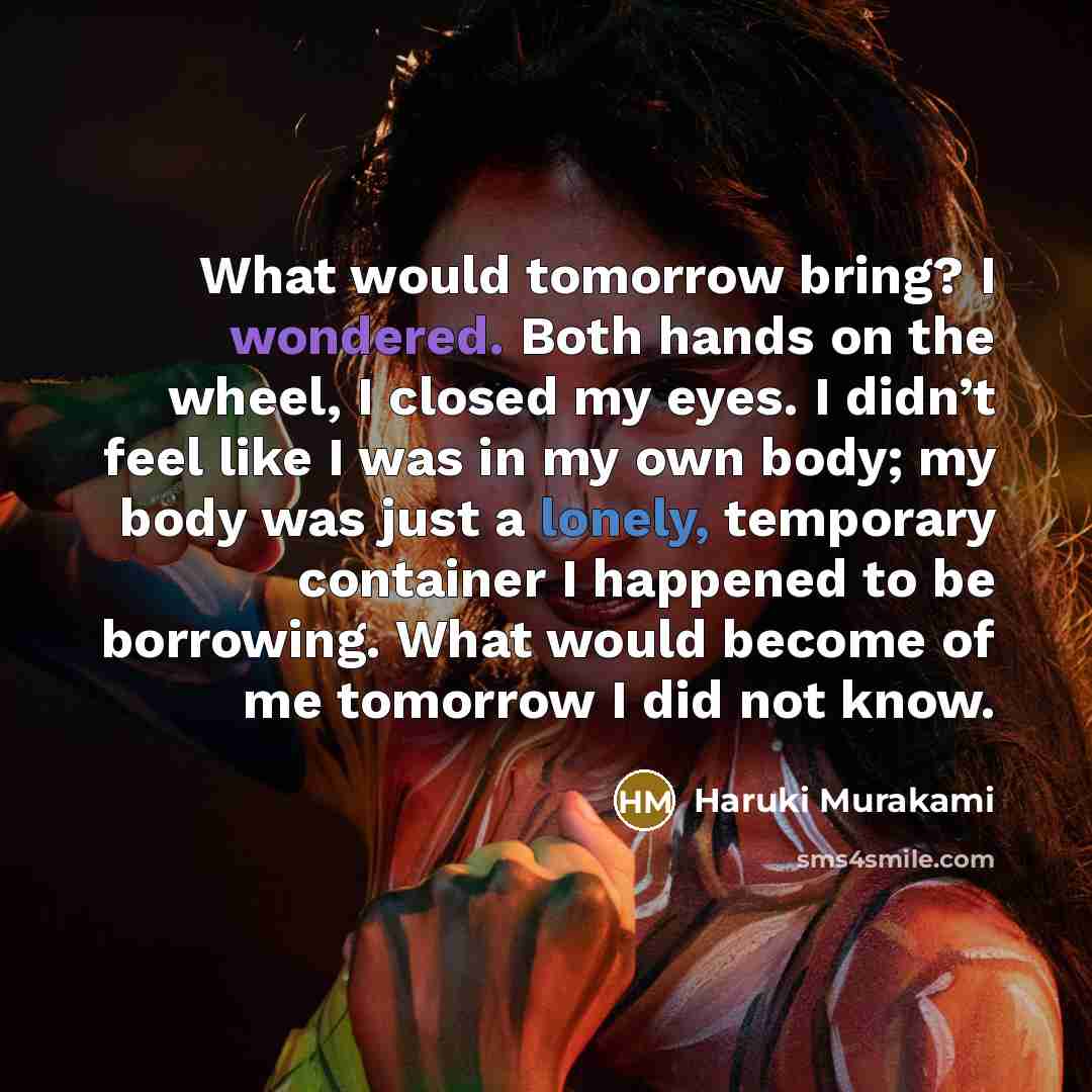 “What would tomorrow bring? I wondered. Both hands on the wheel, I closed my eyes. I didn’t feel like I was in my own body; my body was just a lonely, temporary container I happened to be borrowing. What would become of me tomorrow I did not know.” quote by Haruki Murakami