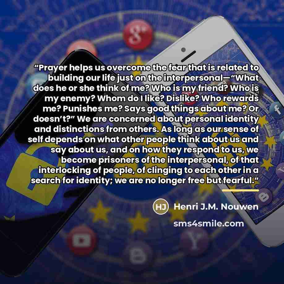“Prayer helps us overcome the fear that is related to building our life just on the interpersonal—“What does he or she think of me? Who is my friend? Who is my enemy? Whom do I like? Dislike? Who rewards me? Punishes me? Says good things about me? Or doesn’t?” We are concerned about personal…” quote by Henri J.M. Nouwen