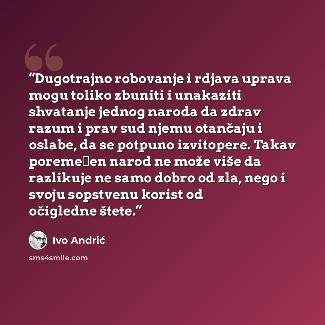 “Dugotrajno robovanje i rdjava uprava mogu toliko zbuniti i unakaziti shvatanje jednog naroda da zdrav razum i prav sud njemu otančaju i oslabe, da se potpuno izvitopere. Takav poremećen narod ne može više da razlikuje ne samo dobro od zla, nego i svoju sopstvenu korist od očigledne štete.” quote by Ivo Andric