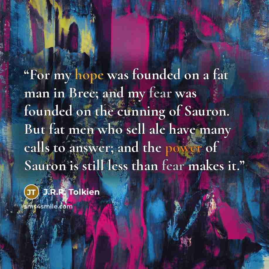 “For my hope was founded on a fat man in Bree; and my fear was founded on the cunning of Sauron. But fat men who sell ale have many calls to answer; and the power of Sauron is still less than fear makes it.” quote by J.R.R. Tolkien