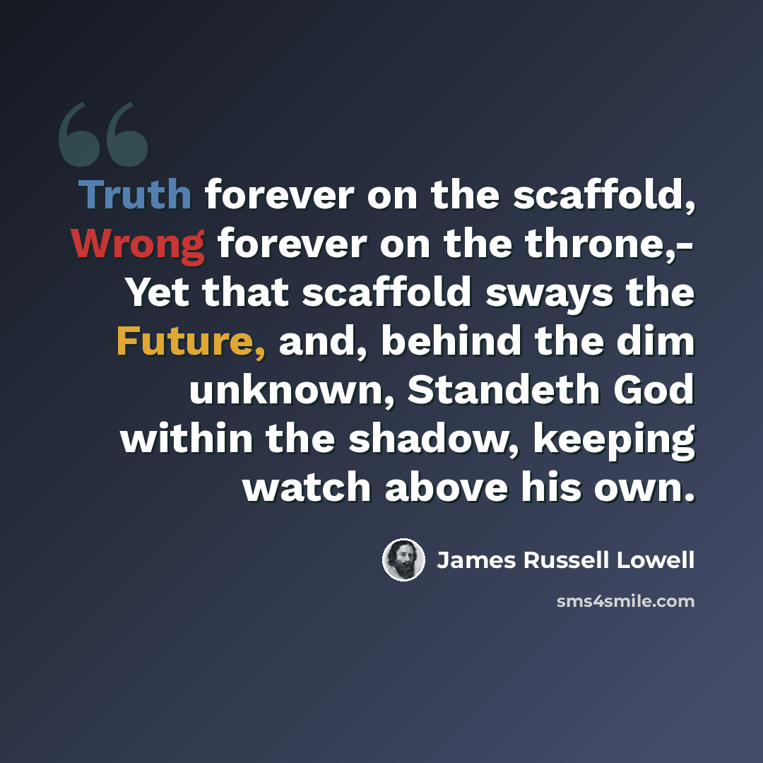 “Truth forever on the scaffold, Wrong forever on the throne,- Yet that scaffold sways the Future, and, behind the dim unknown, Standeth God within the shadow, keeping watch above his own.” quote by James Russell Lowell
