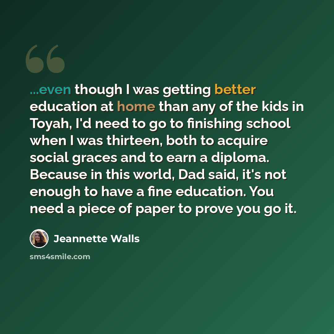 “...even though I was getting better education at home than any of the kids in Toyah, I'd need to go to finishing school when I was thirteen, both to acquire social graces and to earn a diploma. Because in this world, Dad said, it's not enough to have a fine education. You need a piece of paper to…” quote by Jeannette Walls