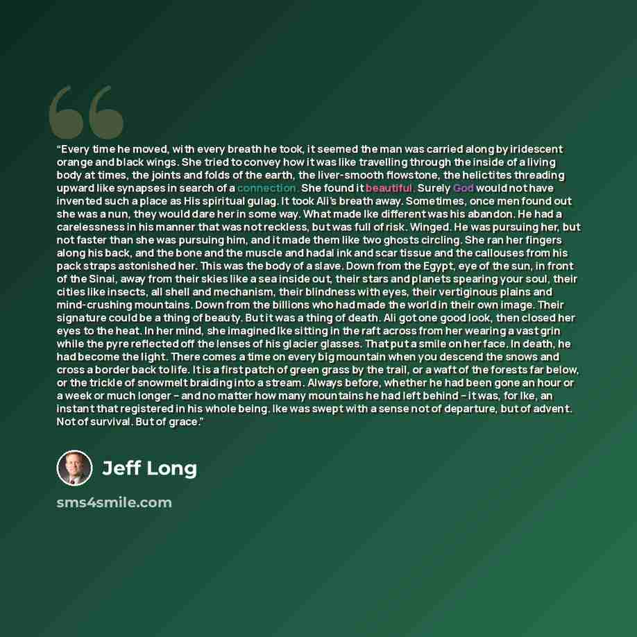 “Every time he moved, with every breath he took, it seemed the man was carried along by iridescent orange and black wings. She tried to convey how it was like travelling through the inside of a living body at times, the joints and folds of the earth, the liver-smooth flowstone, the helictites…” quote by Jeff Long