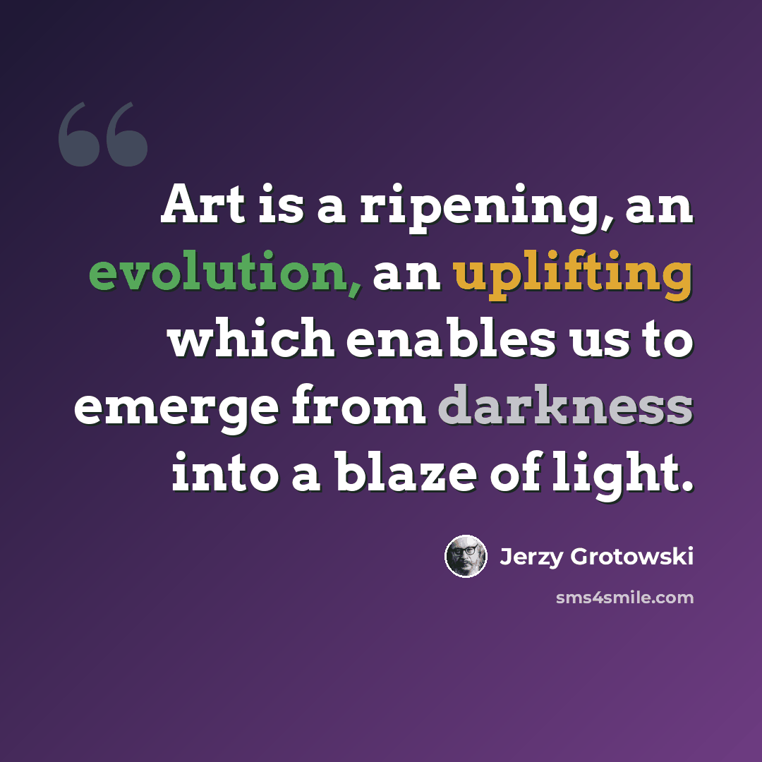 “Art is a ripening, an evolution, an uplifting which enables us to emerge from darkness into a blaze of light.” quote by Jerzy Grotowski