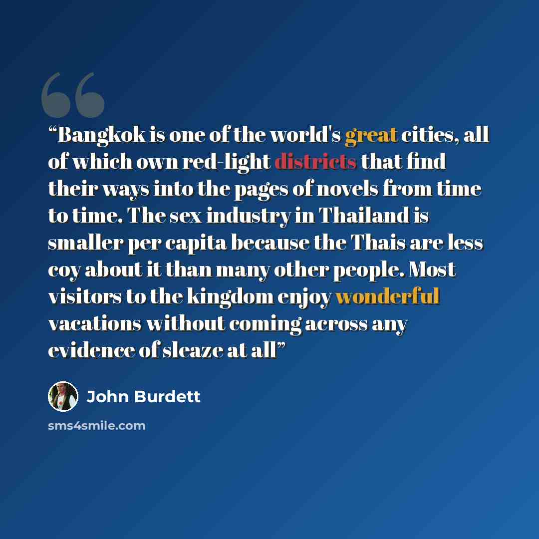 “Bangkok is one of the world's great cities, all of which own red-light districts that find their ways into the pages of novels from time to time. The sex industry in Thailand is smaller per capita because the Thais are less coy about it than many other people. Most visitors to the kingdom enjoy…” quote by John Burdett