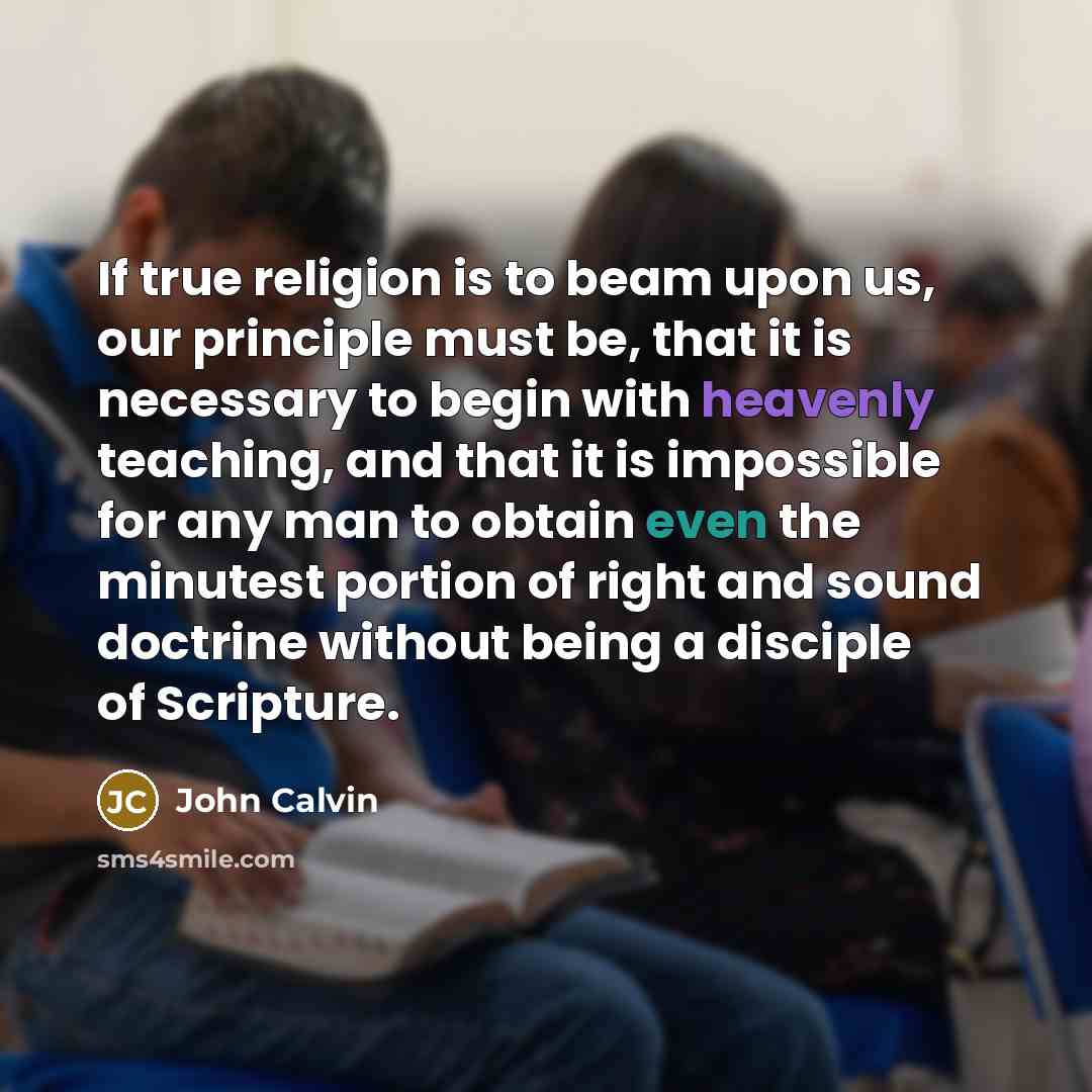 “If true religion is to beam upon us, our principle must be, that it is necessary to begin with heavenly teaching, and that it is impossible for any man to obtain even the minutest portion of right and sound doctrine without being a disciple of Scripture.” quote by John Calvin