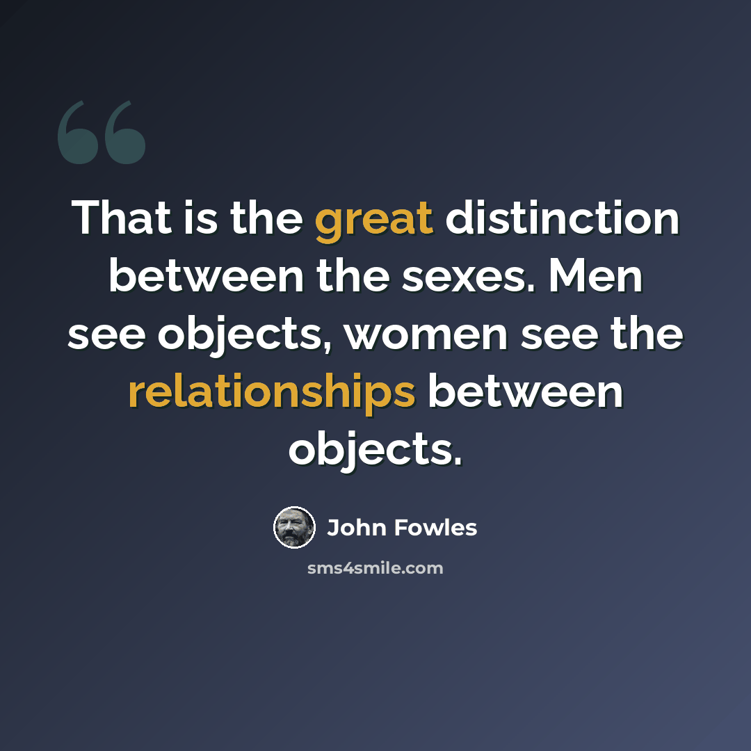 “That is the great distinction between the sexes. Men see objects, women see the relationships between objects.” quote by John Fowles