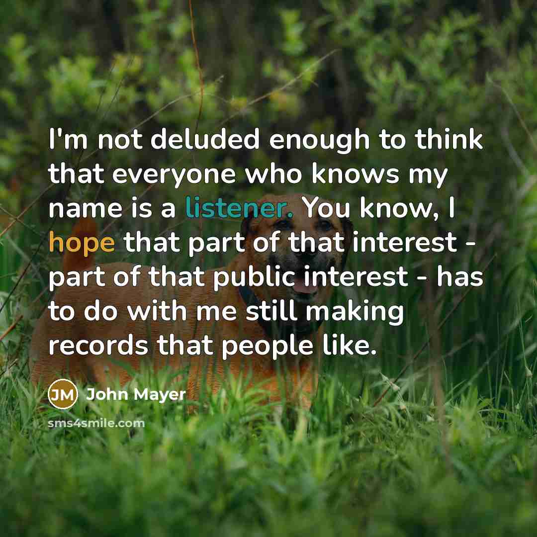 “I'm not deluded enough to think that everyone who knows my name is a listener. You know, I hope that part of that interest - part of that public interest - has to do with me still making records that people like.” quote by John Mayer