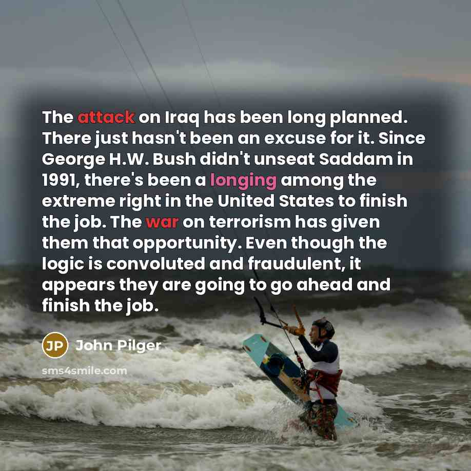 “The attack on Iraq has been long planned. There just hasn't been an excuse for it. Since George H.W. Bush didn't unseat Saddam in 1991, there's been a longing among the extreme right in the United States to finish the job. The war on terrorism has given them that opportunity. Even though the logic…” quote by John Pilger