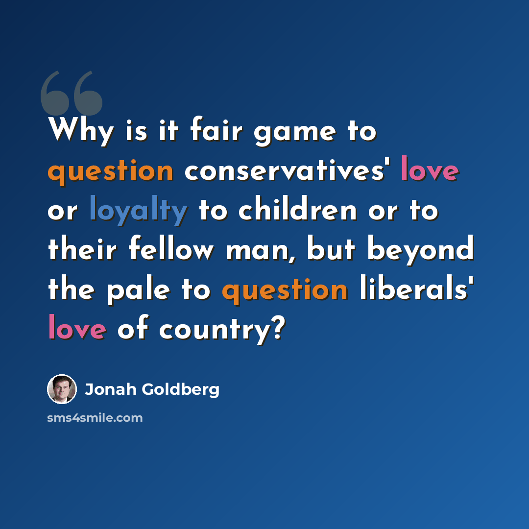 “Why is it fair game to question conservatives' love or loyalty to children or to their fellow man, but beyond the pale to question liberals' love of country?” quote by Jonah Goldberg