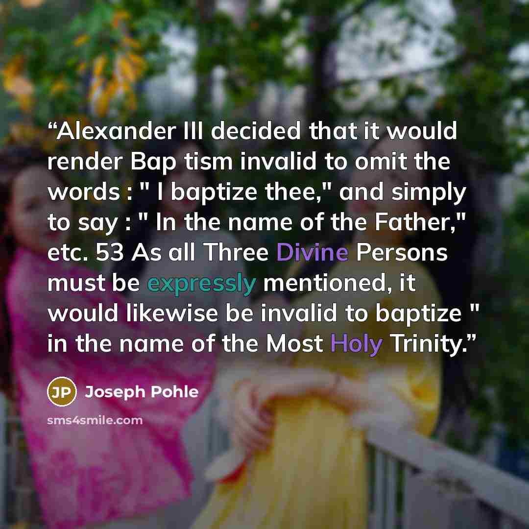 “Alexander III decided that it would render Bap tism invalid to omit the words : " I baptize thee," and simply to say : " In the name of the Father," etc. 53 As all Three Divine Persons must be expressly mentioned, it would likewise be invalid to baptize " in the name of the Most Holy Trinity.” quote by Joseph Pohle