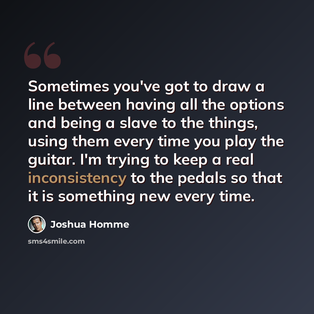 “Sometimes you've got to draw a line between having all the options and being a slave to the things, using them every time you play the guitar. I'm trying to keep a real inconsistency to the pedals so that it is something new every time.” quote by Joshua Homme