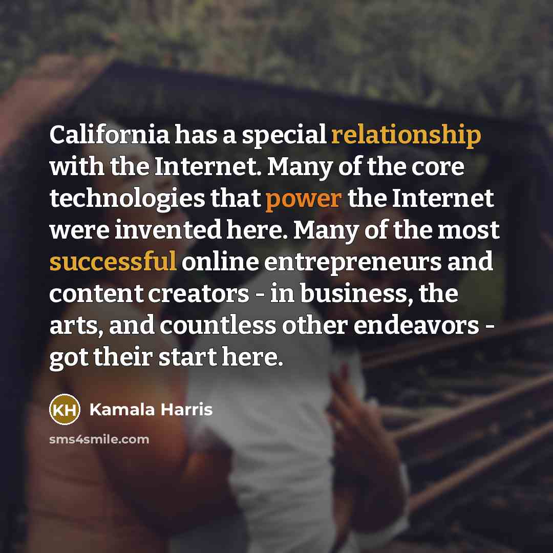 “California has a special relationship with the Internet. Many of the core technologies that power the Internet were invented here. Many of the most successful online entrepreneurs and content creators - in business, the arts, and countless other endeavors - got their start here.” quote by Kamala Harris