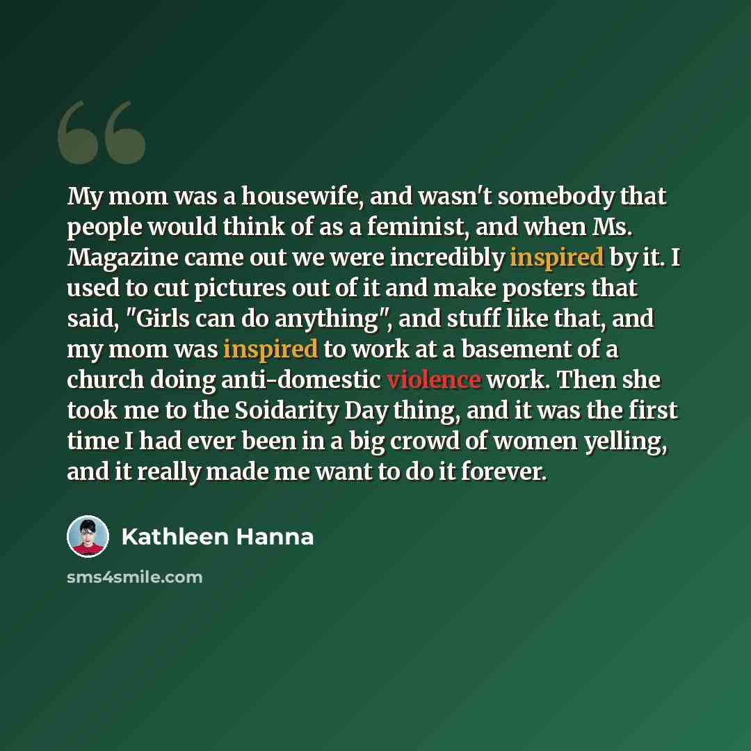 “My mom was a housewife, and wasn't somebody that people would think of as a feminist, and when Ms. Magazine came out we were incredibly inspired by it. I used to cut pictures out of it and make posters that said, "Girls can do anything", and stuff like that, and my mom was inspired to work at a…” quote by Kathleen Hanna