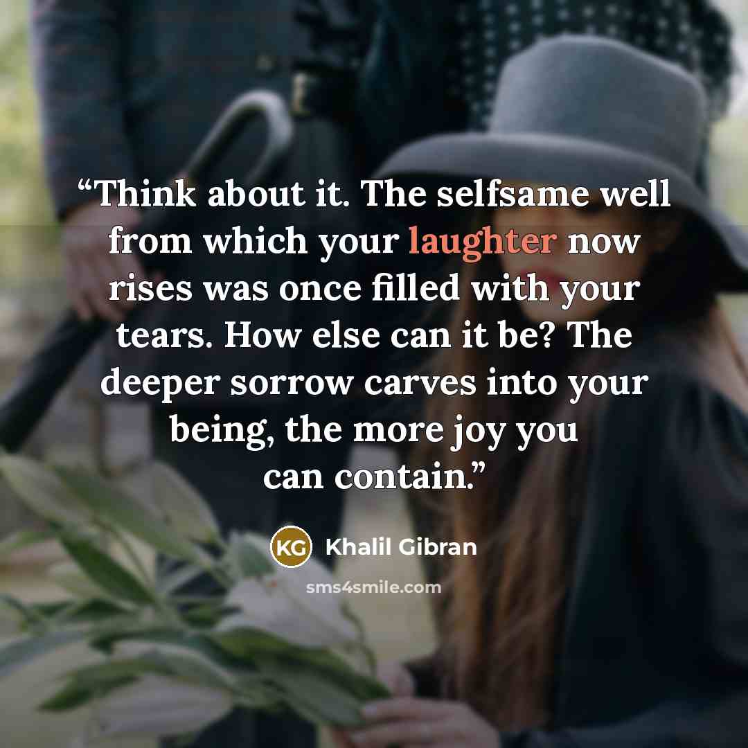 “Think about it. The selfsame well from which your laughter now rises was once filled with your tears. How else can it be? The deeper sorrow carves into your being, the more joy you can contain.” quote by Khalil Gibran