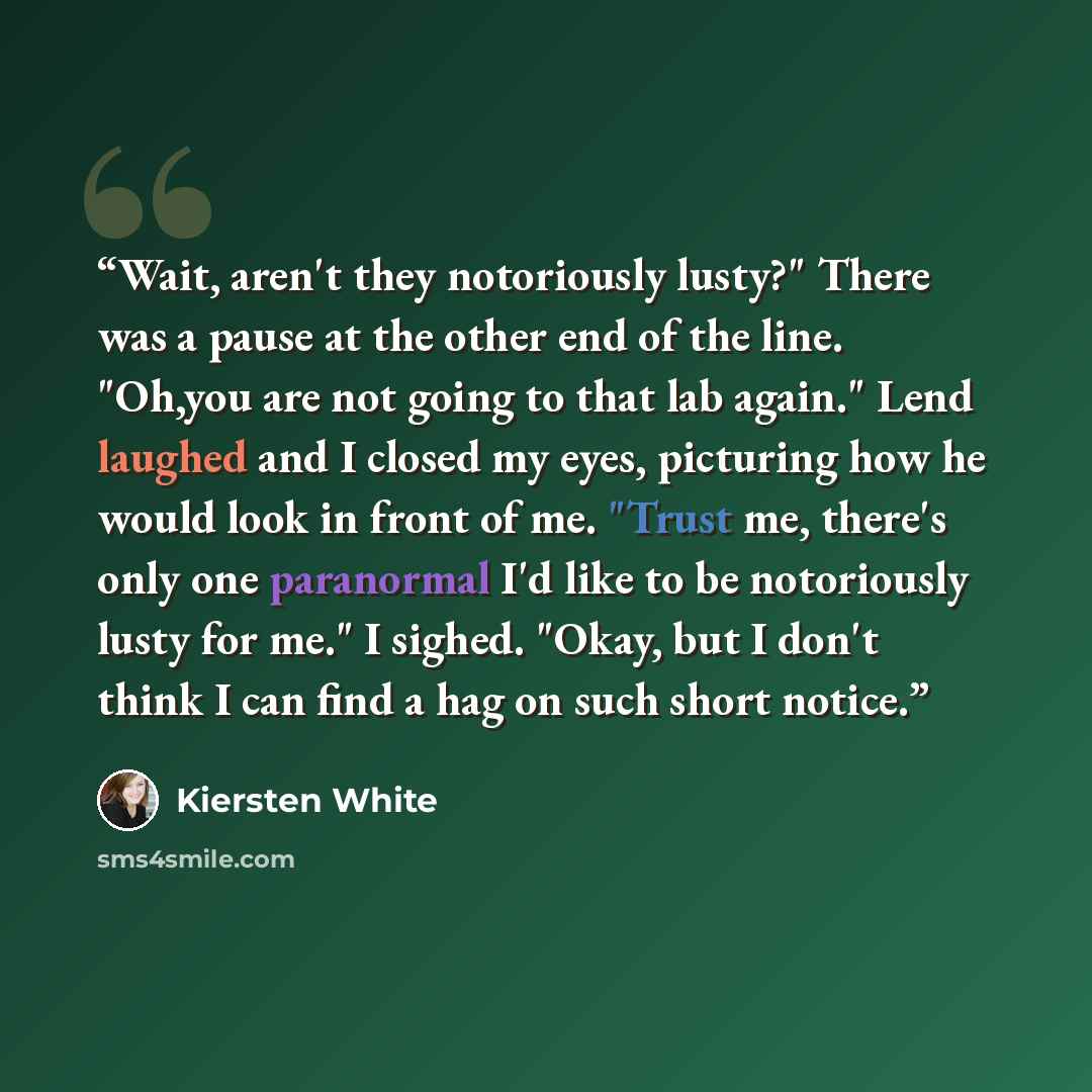 “Wait, aren't they notoriously lusty?" There was a pause at the other end of the line. "Oh,you are not going to that lab again." Lend laughed and I closed my eyes, picturing how he would look in front of me. "Trust me, there's only one paranormal I'd like to be notoriously lusty for me." I sighed…” quote by Kiersten White