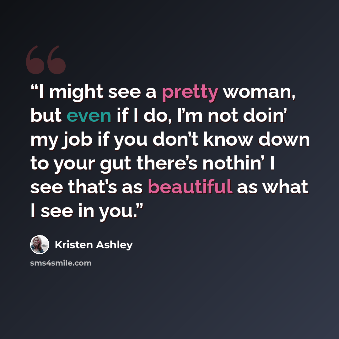 “I might see a pretty woman, but even if I do, I’m not doin’ my job if you don’t know down to your gut there’s nothin’ I see that’s as beautiful as what I see in you.” quote by Kristen Ashley